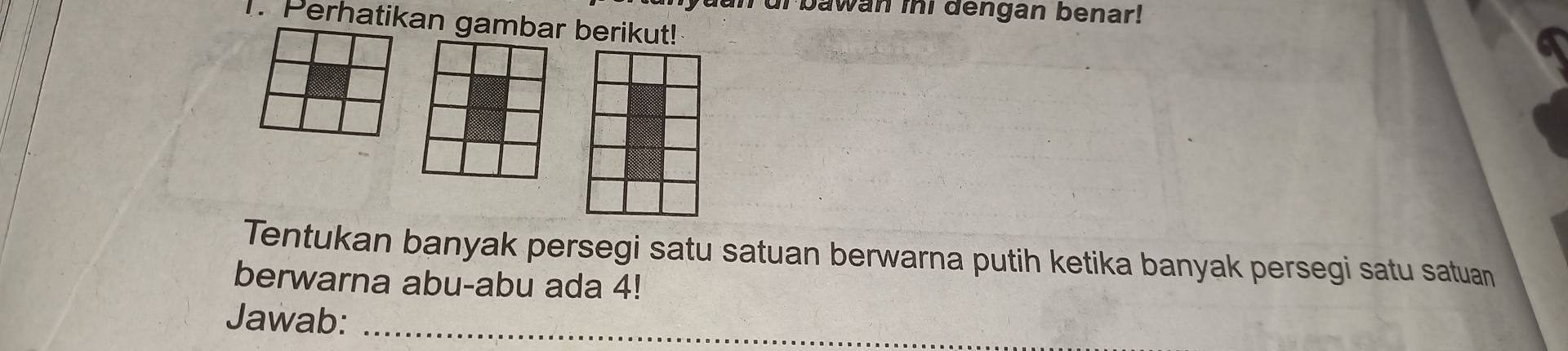 an ur bawan ini dengan benar! 
1. Perhatikan gambar berikut! 
Tentukan banyak persegi satu satuan berwarna putih ketika banyak persegi satu satuan 
berwarna abu-abu ada 4! 
Jawab:_