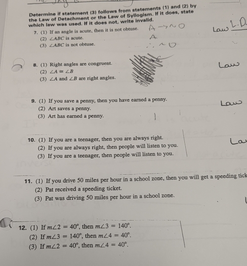 Determine if statement (3) follows from statements (1) and (2) by 
the Law of Detachment or the Law of Syllogism. If it does, state 
which law was used. If it does not, write invalid. 
7. (1) If an angle is acute, then it is not obtuse. 
(2) ∠ ABC is acute. 
(3) ∠ ABC is not obtuse. 
8. (1) Right angles are congruent. 
(2) ∠ A≌ ∠ B
(3) ∠ A and ∠ B are right angles. 
9. (1) If you save a penny, then you have earned a penny. 
(2) Art saves a penny. 
(3) Art has earned a penny. 
10. (1) If you are a teenager, then you are always right. 
(2) If you are always right, then people will listen to you. 
(3) If you are a teenager, then people will listen to you. 
11. (1) If you drive 50 miles per hour in a school zone, then you will get a speeding tick 
(2) Pat received a speeding ticket. 
(3) Pat was driving 50 miles per hour in a school zone. 
12. (1) If m∠ 2=40° , then m∠ 3=140°. 
(2) If m∠ 3=140° , then m∠ 4=40°. 
(3) If m∠ 2=40° , then m∠ 4=40°.