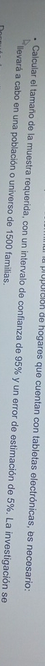a proporción de hogares que cuentan con tabletas electrónicas, es necesario: 
Calcular el tamaño de la muestra requerida, con un intervalo de confianza de 95% y un error de estimación de 5%. La investigación se 
llevará a cabo en una población o universo de 1500 familias.