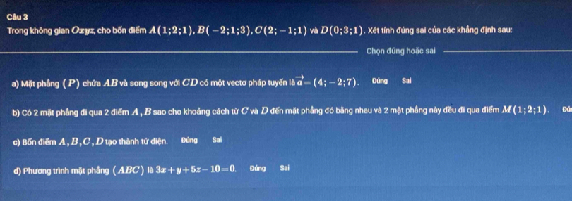 Trong không gian Oæyz, cho bốn điểm A(1;2;1), B(-2;1;3), C(2;-1;1) và D(0;3;1) 1. Xét tính đúng sai của các khầng định sau: 
_Chọn đúng hoặc sai_ 
a) Mặt phẳng (P) chứa AB và song song với CD có một vectơ pháp tuyến là vector a=(4;-2;7). Đúng Sai 
b) Có 2 mặt phẳng đi qua 2 điểm A , B sao cho khoảng cách từ C và D đến mặt phầng đó bằng nhau và 2 mặt phầng này đều đi qua điểm M(1;2;1) Đú 
c) Bốn điểm A, B, C , D tạo thành tứ diện. Đúng Sai 
d) Phương trình mặt phầng (ABC)lb3x+y+5z-10=0. Đúng Sai