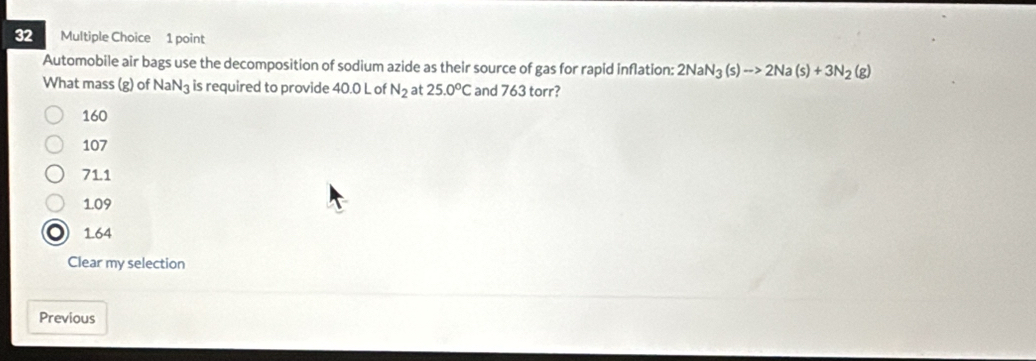 Automobile air bags use the decomposition of sodium azide as their source of gas for rapid inflation: 2NaN_3(s)to 2Na(s)+3N_2(g)
What mass (g) of NaN3 is required to provide 40.0 L of N_2 at 25.0°C and 763 torr?
160
107
71.1
1.09
o 164
Clear my selection
Previous