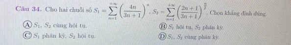 Cho hai chuỗi số S_1=sumlimits _(n=1)^(+∈fty)( 4n/3n+1 )^n, S_2=sumlimits _(n=1)^(+∈fty)( (2n+1)/3n+1 )^ n/2  Chọn khẳng đính đúng
A S_1, S_2 cùng hội tu. ⑬ S,hoitu, S_2 phān kỳ
S_1 phān kỳ, S_2 hội tu. D S_1. S_2 cùng phān ky