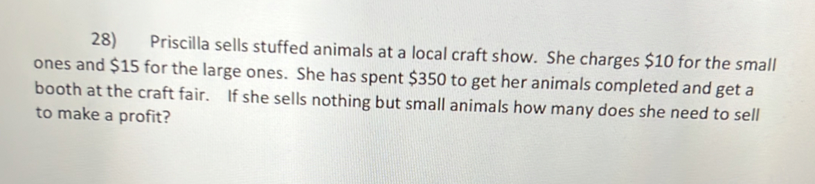 Priscilla sells stuffed animals at a local craft show. She charges $10 for the small 
ones and $15 for the large ones. She has spent $350 to get her animals completed and get a 
booth at the craft fair. If she sells nothing but small animals how many does she need to sell 
to make a profit?