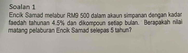 Soalan 1 
Encik Samad melabur RM9 500 dalam akaun simpanan dengan kadar 
faedah tahunan 4.5% dan dikompoun setiap bulan. Berapakah nilai 
matang pelaburan Encik Samad selepas 5 tahun?