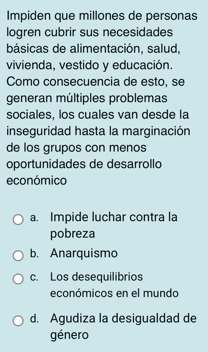 Impiden que millones de personas
logren cubrir sus necesidades
básicas de alimentación, salud,
vivienda, vestido y educación.
Como consecuencia de esto, se
generan múltiples problemas
sociales, los cuales van desde la
inseguridad hasta la marginación
de los grupos con menos
oportunidades de desarrollo
económico
a. Impide luchar contra la
pobreza
b. Anarquismo
c. Los desequilibrios
económicos en el mundo
d. Agudiza la desigualdad de
género