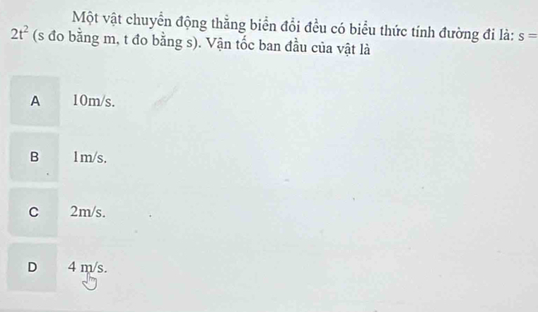 Một vật chuyển động thẳng biển đổi đều có biểu thức tính đường đi là: s=
2t^2 (s đo bằng m, t đo bằng s). Vận tốc ban đầu của vật là
A 10m/s.
B 1m/s.
C 2m/s.
D 4 m/s.