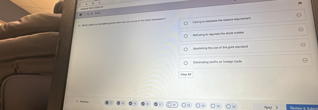 Jeckson Unit 4 2024-25
QQ Zoum
Failing to decrease the reserve requirement
22. Which action by the federal government was one cause of the Great Depression?
Refusing to regulate the stock market
Abolishing the use of the gold standard
Eliminating tariffs on foreign trade
Clear All
《 Previous
23 24 26 Noxt  Review & Subm