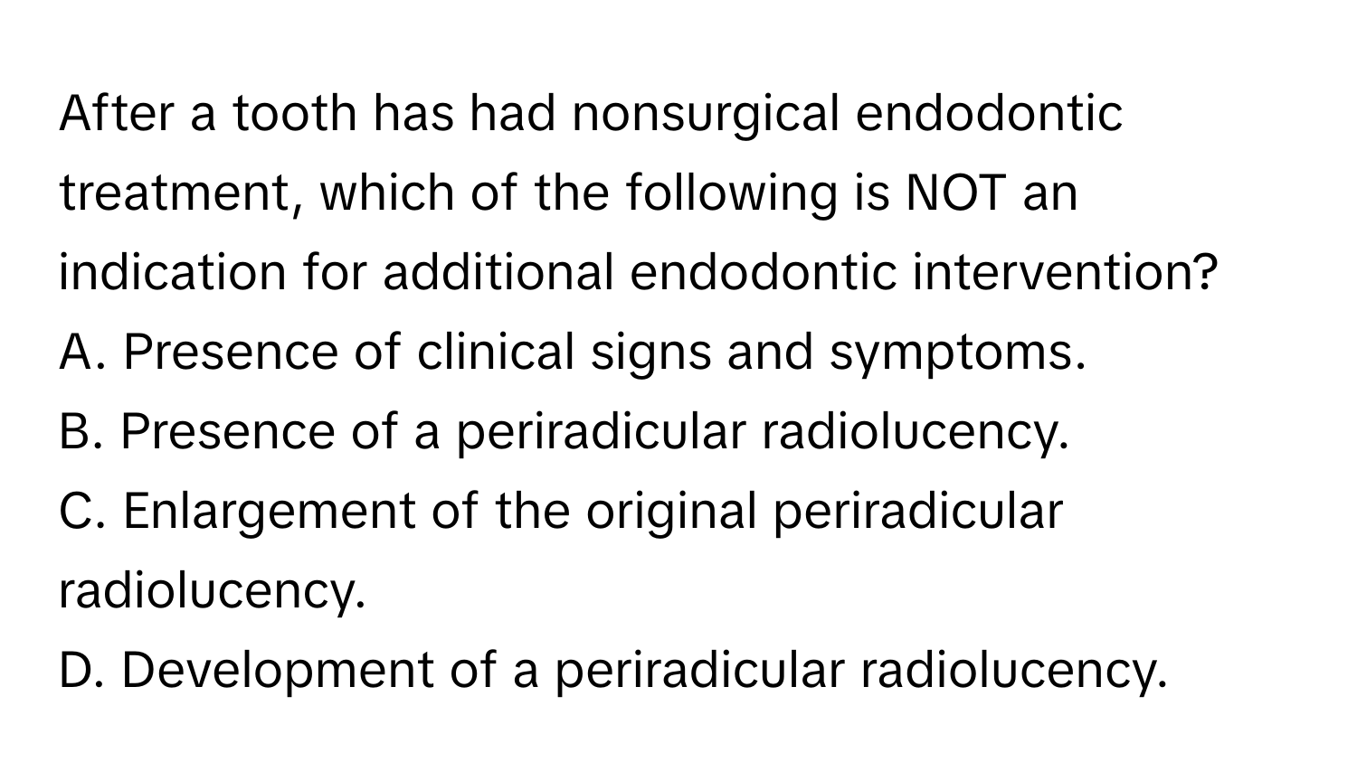 After a tooth has had nonsurgical endodontic treatment, which of the following is NOT an indication for additional endodontic intervention?
A. Presence of clinical signs and symptoms.
B. Presence of a periradicular radiolucency.
C. Enlargement of the original periradicular radiolucency.
D. Development of a periradicular radiolucency.