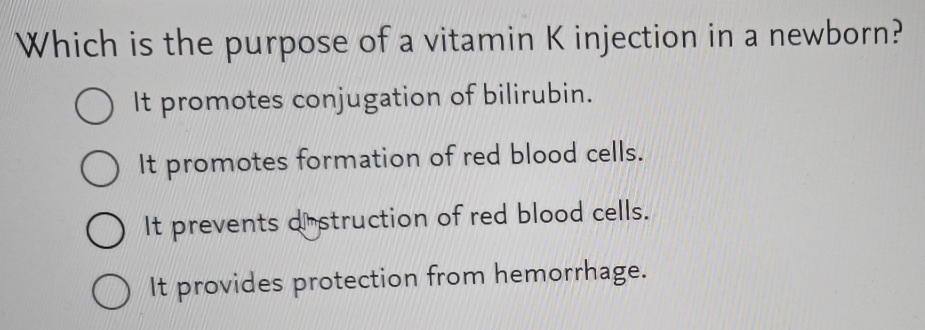 Which is the purpose of a vitamin K injection in a newborn?
It promotes conjugation of bilirubin.
It promotes formation of red blood cells.
It prevents distruction of red blood cells.
It provides protection from hemorrhage.