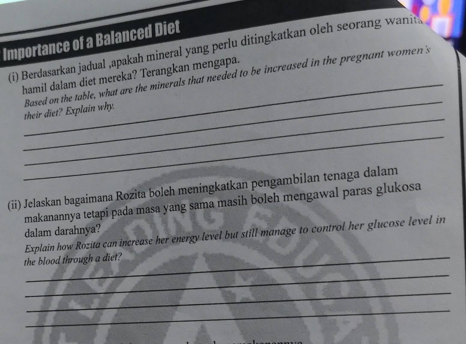 Importance of a Balanced Diet 
i) Berdasarkan jadual ,apakah mineral yang perlu ditingkatkan oleh seorang wanits 
_ 
hamil dalam diet mereka? Terangkan mengapa. 
_ 
Based on the table, what are the minerals that needed to be increased in the pregnant women's 
_ 
their diet? Explain why. 
_ 
(ii) Jelaskan bagaimana Rozita boleh meningkatkan pengambilan tenaga dalam 
makanannya tetapi pada masa yang sama masih boleh mengawal paras glukosa 
dalam darahnya? 
Explain how Rozita can increase her energy level but still manage to control her glucose level in 
the blood through a diet? 
_ 
_ 
_