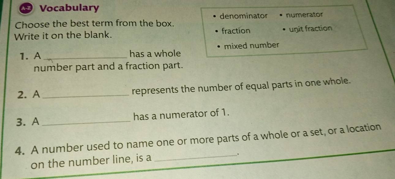 1-2 Vocabulary
denominator numerator
Choose the best term from the box.
Write it on the blank. fraction unit fraction
mixed number
1. A _has a whole
number part and a fraction part.
2. A_
represents the number of equal parts in one whole.
3. A _has a numerator of 1.
4. A number used to name one or more parts of a whole or a set, or a location
on the number line, is a
_.