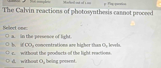 Question Not complete Marked out of 1.00 Flag question
The Calvin reactions of photosynthesis cannot proceed
Select one:
a. in the presence of light.
b. if CO_2 concentrations are higher than O_2 levels.
c. without the products of the light reactions.
d. without O_2 being present.