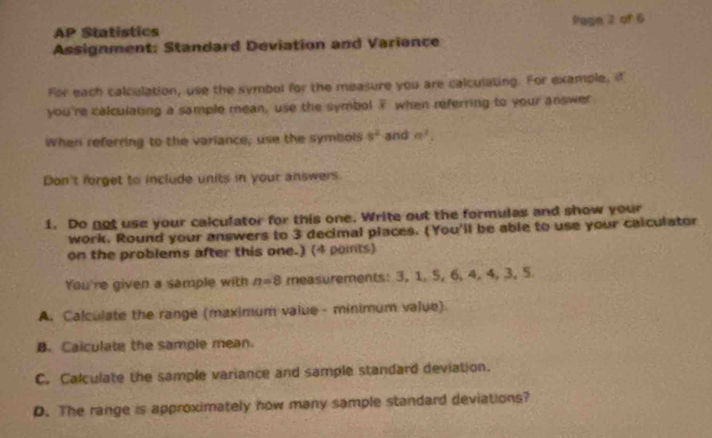 AP Statistics Page 2 of 6 
Assignment: Standard Deviation and Variance 
For each calculation, use the symbol for the measure you are calculating. For example, if 
you're calculating a sample mean, use the symbol ? when referring to your answer 
When referring to the variance, use the symbols s^2 and a^2, 
Don't forget to include units in your answers 
1. Do not use your calculator for this one. Write out the formulas and show your 
work. Round your answers to 3 decimal places. (You'll be able to use your calculator 
on the problems after this one.) (4 points) 
You're given a sample with n=8 measurements: 3, 1. 5, 6, 4, 4, 3, 5
A. Calculate the range (maximum value - minimum value) 
B. Calculate the sample mean. 
C. Calculate the sample variance and sample standard deviation. 
D. The range is approximately now many sample standard deviations?