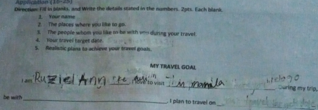 Application (16-25) 
Direction: Fill in blanks, and Write the details stated in the numbers. 2pts. Each blank. 
1. Your name 
2. The places where you like to go. 
3. The people whom you like to be with you during your travel. 
4. Your travel target date. 
5. Realistic plans to achieve your travel goals. 
MY TRAVEL GOAL 
I am 
__.I love to visit _During my trip, 
_ 
be with _. I plan to travel on