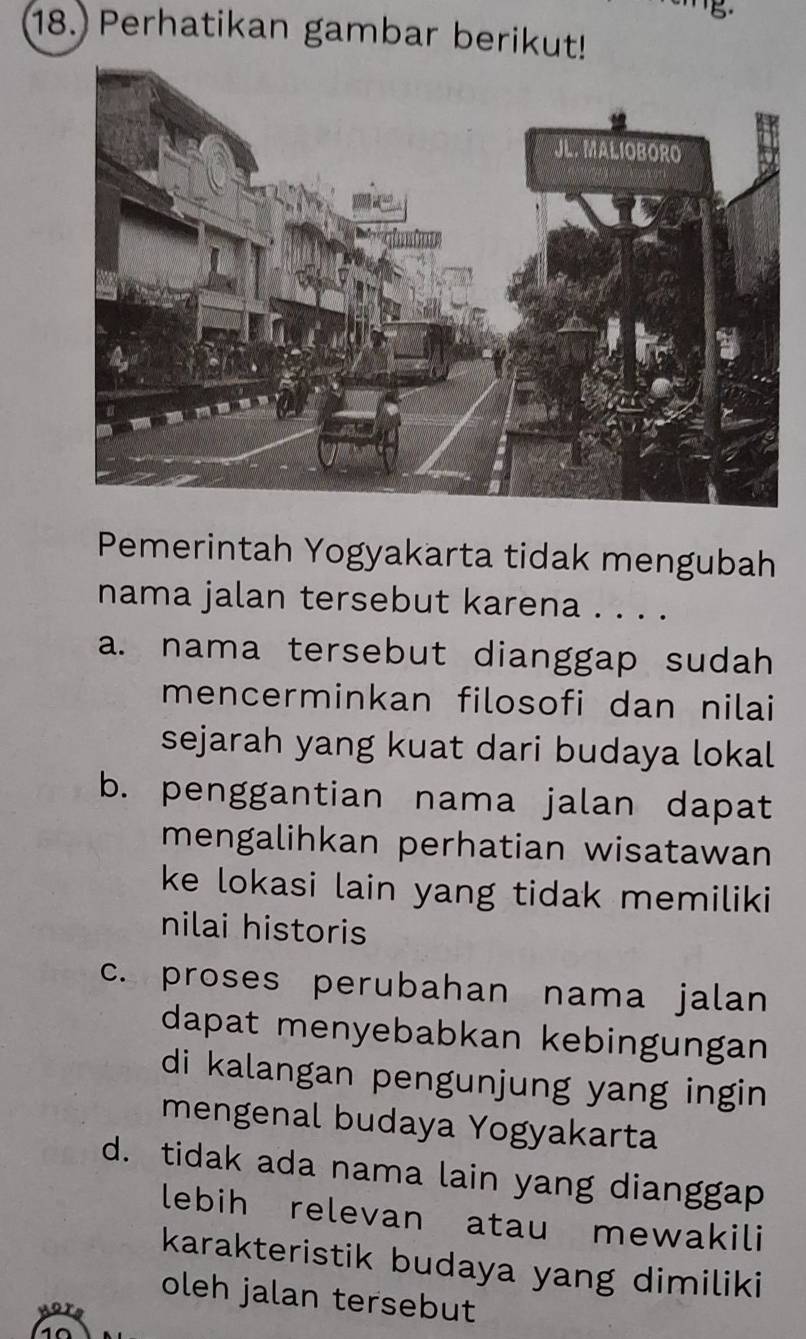 Perhatikan gambar berikut!
Pemerintah Yogyakarta tidak mengubah
nama jalan tersebut karena . . . .
a. nama tersebut dianggap sudah
mencerminkan filosofi dan nilai
sejarah yang kuat dari budaya lokal
b. penggantian nama jalan dapat
mengalihkan perhatian wisatawan
ke lokasi lain yang tidak memiliki
nilai historis
c. proses perubahan nama jalan
dapat menyebabkan kebingungan
di kalangan pengunjung yang ingin
mengenal budaya Yogyakarta
d. tidak ada nama lain yang dianggap
lebih relevan atau mewakili
karakteristik budaya yang dimiliki
oleh jalan tersebut