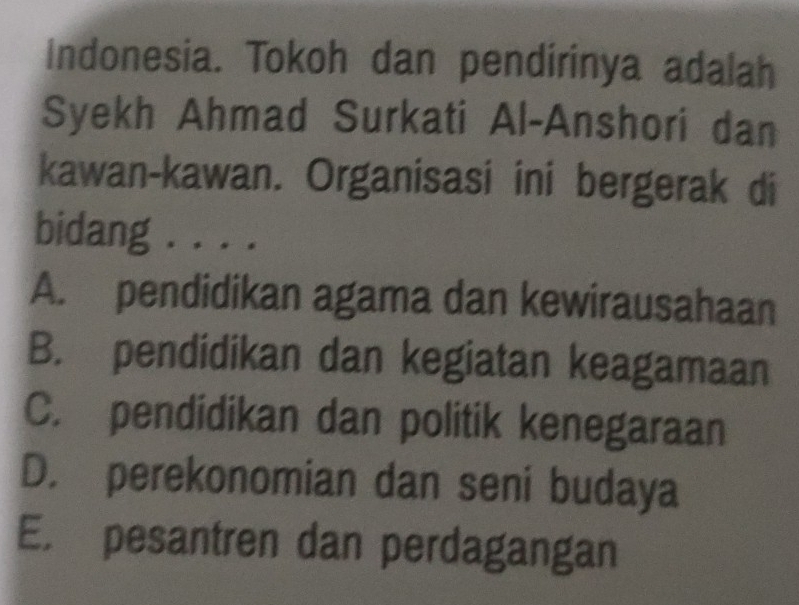 Indonesia. Tokoh dan pendirinya adalah
Syekh Ahmad Surkati Al-Anshori dan
kawan-kawan. Organisasi ini bergerak di
bidang . . . .
A. pendidikan agama dan kewirausahaan
B. pendidikan dan kegiatan keagamaan
C. pendidikan dan politik kenegaraan
D. perekonomian dan seni budaya
E. pesantren dan perdagangan