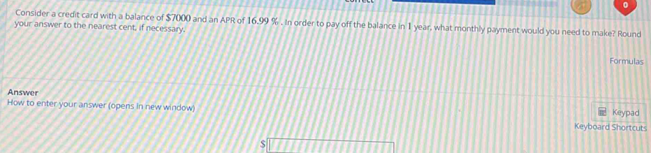 Consider a credit card with a balance of $7000 and an APR of 16.99 %. In order to pay off the balance in 1 year, what monthly payment would you need to make? Round 
your answer to the nearest cent, if necessary. 
Formulas 
Answer 
How to enter your answer (opens in new window) Keypad 
Keyboard Shortcuts
$