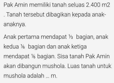 Pak Amin memiliki tanah seluas 2.400 m2. Tanah tersebut dibagikan kepada anak- 
anaknya. 
Anak pertama mendapat ½ bagian, anak 
kedua ½ bagian dan anak ketiga 
mendapat ½ bagian. Sisa tanah Pak Amin 
akan dibangun mushola. Luas tanah untuk 
mushola adalah ... m.