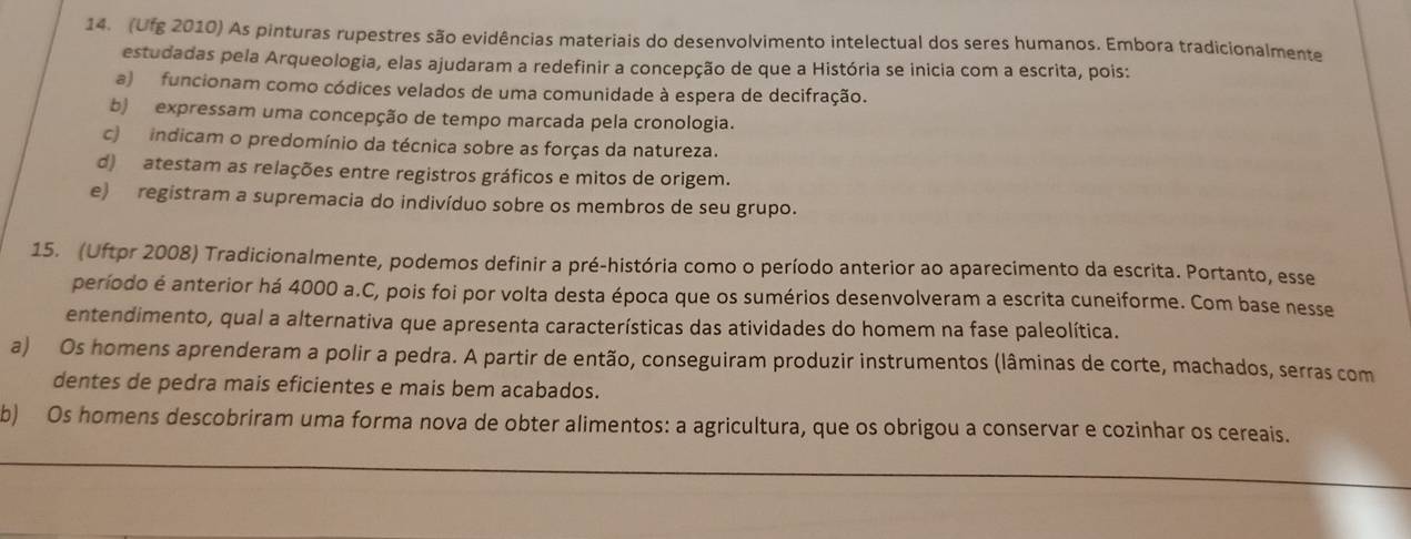 (Ufg 2010) As pinturas rupestres são evidências materiais do desenvolvimento intelectual dos seres humanos. Embora tradicionalmente
estudadas pela Arqueologia, elas ajudaram a redefinir a concepção de que a História se inicia com a escrita, pois:
a) funcionam como códices velados de uma comunidade à espera de decifração.
b) expressam uma concepção de tempo marcada pela cronologia.
c) indicam o predomínio da técnica sobre as forças da natureza.
d) atestam as relações entre registros gráficos e mitos de origem.
e) registram a supremacia do indivíduo sobre os membros de seu grupo.
15. (Uftpr 2008) Tradicionalmente, podemos definir a pré-história como o período anterior ao aparecimento da escrita. Portanto, esse
período é anterior há 4000 a.C, pois foi por volta desta época que os sumérios desenvolveram a escrita cuneiforme. Com base nesse
entendimento, qual a alternativa que apresenta características das atividades do homem na fase paleolítica.
a) Os homens aprenderam a polir a pedra. A partir de então, conseguiram produzir instrumentos (lâminas de corte, machados, serras com
dentes de pedra mais eficientes e mais bem acabados.
b) Os homens descobriram uma forma nova de obter alimentos: a agricultura, que os obrigou a conservar e cozinhar os cereais.