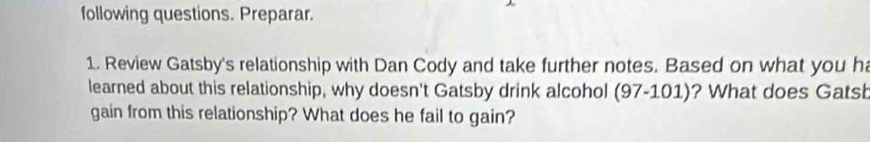 following questions. Preparar. 
1. Review Gatsby's relationship with Dan Cody and take further notes. Based on what you ha 
learned about this relationship, why doesn't Gatsby drink alcohol (97-101)? What does Gatsb 
gain from this relationship? What does he fail to gain?