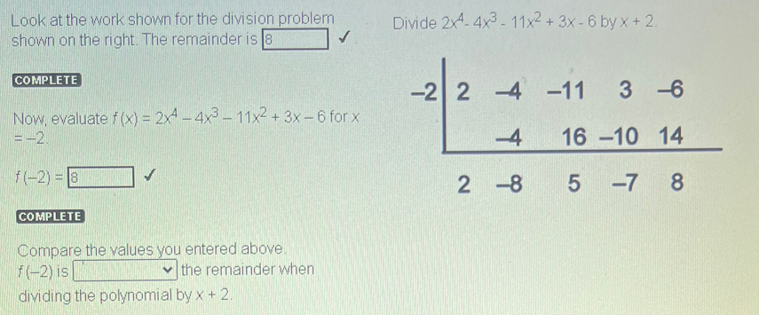 Look at the work shown for the division problem Divide 2x^4-4x^3-11x^2+3x-6 b surd  x+2.
shown on the right. The remainder is 8
COMPLETE
Now, evaluate f(x)=2x^4-4x^3-11x^2+3x-6 for x
=-2
f(-2)=8
COMPLETE
Compare the values you entered above.
f(-2) is PM= □ /□   the remainder when
dividing the polynomial by x+2.