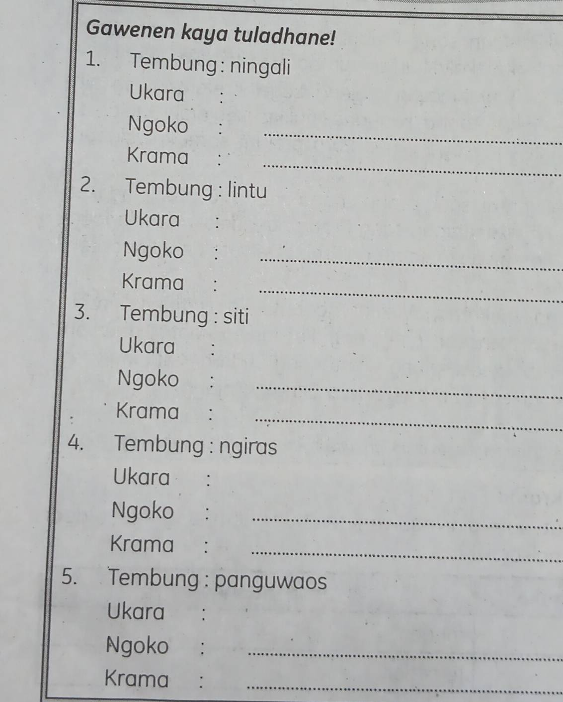 Gawenen kaya tuladhane! 
1. Tembung: ningali 
Ukara : 
Ngoko :_ 
_ 
Krama €： 
2. Tembung : lintu 
Ukara €： 
Ngoko : 
_ 
_ 
Krama : 
3. Tembung : siti 
Ukara ₹： 
Ngoko €： 
_ 
_ 
Krama €： 
4. Tembung : ngiras 
Ukara : 
Ngoko :_ 
_ 
Krama ： 
5. Tembung : panguwaos 
Ukara : 
Ngoko :_ 
_ 
Krama ₹: