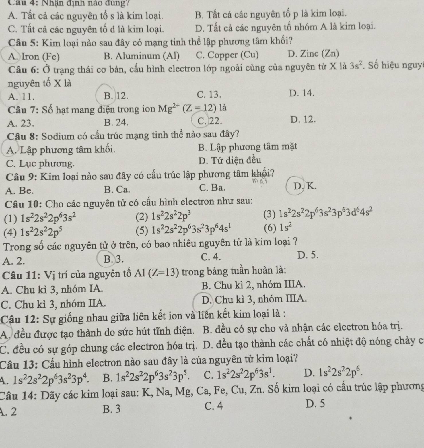 Cu 4: Nhận định nào đùng?
A. Tất cả các nguyên tố s là kim loại. B. Tất cả các nguyên tố p là kim loại.
C. Tất cả các nguyên tố d là kim loại. D. Tất cả các nguyên tố nhóm A là kim loại.
Câu 5: Kim loại nào sau đây có mạng tinh thể lập phương tâm khối?
A. Iron (Fe) B. Aluminum (Al) C. Copper (Cu) D. Zinc (Zn)
Câu 6: Ở trạng thái cơ bản, cấu hình electron lớp ngoài cùng của nguyên tử X là 3s^2 Số hiệu nguy
nguyên tố X là
A. 11. B. 12. C. 13. D. 14.
Câu 7: Số hạt mang điện trong ion Mg^(2+)(Z=12)la
A. 23. B. 24. C. 22. D. 12.
Câu 8: Sodium có cấu trúc mạng tinh thể nào sau đây?
A. Lập phương tâm khối. B. Lập phương tâm mặt
C. Lục phương. D. Tứ diện đều
Câu 9: Kim loại nào sau đây có cấu trúc lập phương tâm khối?
A. Be. B. Ca. C. Ba.
D. K.
Câu 10: Cho các nguyên tử có cấu hình electron như sau:
(3)
(1) 1s^22s^22p^63s^2 (2) 1s^22s^22p^3 1s^22s^22p^63s^23p^63d^64s^2
(4) 1s^22s^22p^5 (5) 1s^22s^22p^63s^23p^64s^1 (6) 1s^2
Trong số các nguyên tử ở trên, có bao nhiêu nguyên tử là kim loại ?
C. 4.
A. 2. B. 3. D. 5.
Câu 11: Vị trí của nguyên tố Al(Z=13) trong bảng tuần hoàn là:
A. Chu kì 3, nhóm IA. B. Chu kì 2, nhóm IIIA.
C. Chu kì 3, nhóm IIA. D. Chu kì 3, nhóm IIIA.
Câu 12: Sự giống nhau giữa liên kết ion và liên kết kim loại là :
A. đều được tạo thành do sức hút tĩnh điện.  B. đều có sự cho và nhận các electron hóa trị.
C. đều có sự góp chung các electron hóa trị. D. đều tạo thành các chất có nhiệt độ nóng chảy c
Cầu 13: Cấu hình electron nào sau đây là của nguyên tử kim loại?
4. 1s^22s^22p^63s^23p^4. B. 1s^22s^22p^63s^23p^5. C. 1s^22s^22p^63s^1. D. 1s^22s^22p^6.
Câu 14: Dãy các kim loại sau: K, Na, Mg, Ca, Fe, Cu, Zn. Số kim loại có cấu trúc lập phương
A. 2 B. 3
C. 4 D. 5