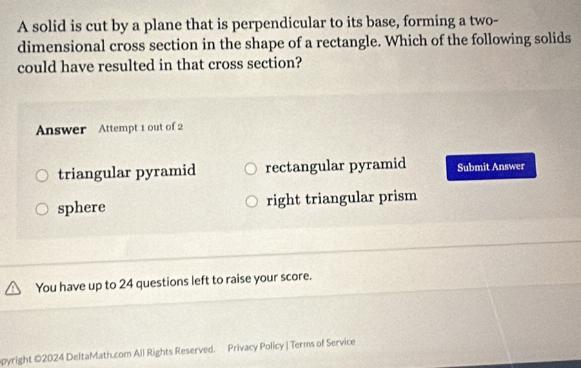 A solid is cut by a plane that is perpendicular to its base, forming a two-
dimensional cross section in the shape of a rectangle. Which of the following solids
could have resulted in that cross section?
Answer Attempt 1 out of 2
triangular pyramid rectangular pyramid Submit Answer
sphere right triangular prism
You have up to 24 questions left to raise your score.
opyright ©2024 DeltaMath.com All Rights Reserved. Privacy Policy | Terms of Service