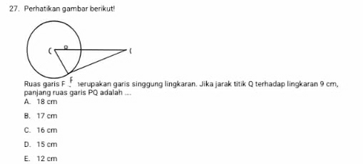 Perhatikan gambar berikut!
Ruas garis F erupakan garis singgung lingkaran. Jika jarak titik Q terhadap lingkaran 9 cm,
panjang ruas garis PQ adalah ...
A. 18 cm
B. 17 cm
C. 16 cm
D. 15 cm
E. 12 cm