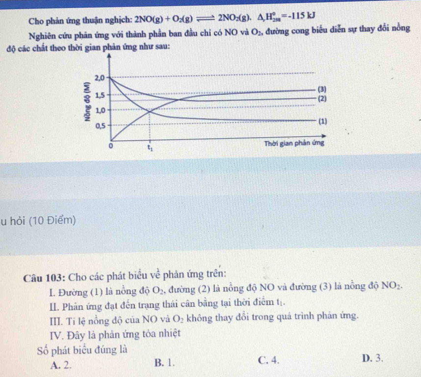 Cho phản ứng thuận nghịch: 2NO(g)+O_2(g)leftharpoons 2NO_2(g).△ _rH_(298)°=-115kJ
Nghiên cứu phân ứng với thành phần ban đầu chi có NO và O_2 , đường cong biểu diễn sự thay đổi nỗng
độ các chất theo thời gian phản ứng như sau:
2, 0
8 1, 5
(3)
(2)
1, 0
0,5 (1)
t_1
Thời gian phản ứng
u hỏi (10 Điểm)
Câu 103: Cho các phát biểu về phân ứng trên:
I. Đường (1) là nồng độ O_2 , đường (2) là nổng độ NO và đường (3) là nồng độ NO_2. 
II. Phản ứng đạt đến trạng thái cân bằng tại thời điểm t_1. 
III. Tí lệ nồng độ của NO và O_2 không thay đổi trong quá trình phản ứng.
IV. Đây là phản ứng tỏa nhiệt
Số phát biểu đúng là
A. 2. B. 1. C. 4. D. 3.