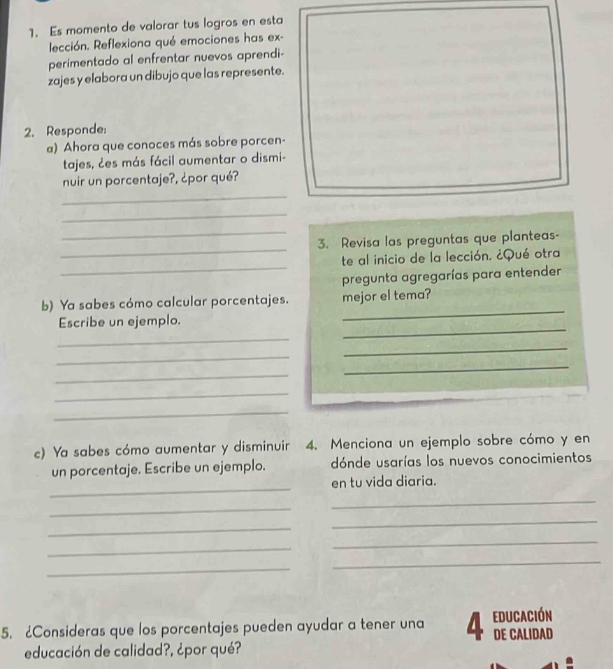 Es momento de valorar tus logros en esta 
lección. Reflexiona qué emociones has ex- 
perimentado al enfrentar nuevos aprendi- 
zajes y elabora un dibujo que las represente. 
2. Responde: 
a) Ahora que conoces más sobre porcen- 
tajes, ¿es más fácil aumentar o dismi- 
nuir un porcentaje?, ¿por qué? 
_ 
_ 
_ 
_ 
3. Revisa las preguntas que planteas- 
_ 
te al inicio de la lección. ¿Qué otra 
pregunta agregarías para entender 
b) Ya sabes cómo calcular porcentajes. mejor el tema? 
Escribe un ejemplo. 
_ 
_ 
_ 
_ 
_ 
_ 
_ 
_ 
_ 
c) Ya sabes cómo aumentar y disminuir 4. Menciona un ejemplo sobre cómo y en 
un porcentaje. Escribe un ejemplo. dónde usarías los nuevos conocimientos 
_ 
en tu vida diaria. 
_ 
_ 
_ 
_ 
_ 
_ 
_ 
_ 
5. Consideras que los porcentajes pueden ayudar a tener una 4 Educación 
DE CALIDAD 
educación de calidad?, ¿por qué?