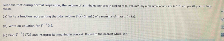 Suppose that during normal respiration, the volume of air inhaled per breath (called "tidal volume") by a mammal of any size is 5.78 mL per kilogram of body 
mass. 
(a) Write a function representing the tidal volume T(x) (ir (in mL) of a mammal of mass x(inkg)
(b) Write an equation for T^(-1)(x). 
(c) Find T^(-1)(172) and interpret its meaning in context. Round to the nearest whole unit.