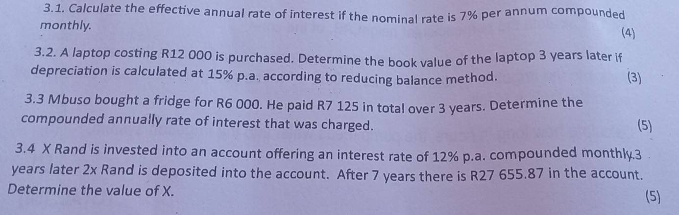 Calculate the effective annual rate of interest if the nominal rate is 7% per annum compounded 
monthly. 
(4) 
3.2. A laptop costing R12 000 is purchased. Determine the book value of the laptop 3 years later if 
depreciation is calculated at 15% p.a. according to reducing balance method. (3) 
3.3 Mbuso bought a fridge for R6 000. He paid R7 125 in total over 3 years. Determine the 
compounded annually rate of interest that was charged. (5) 
3.4 X Rand is invested into an account offering an interest rate of 12% p.a. compounded monthly. 3
years later 2x Rand is deposited into the account. After 7 years there is R27 655.87 in the account. 
Determine the value of X. 
(5)