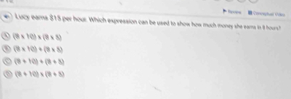 Revins Concephual Vieo
Lucy eams $15 per hour. Which expression can be used to show how much money she eams in it hours?
(8* 10)* (8* 8)
(8* 10)+(8* 8)
(8+10)+(8+8)
(8+10)* (8+8)