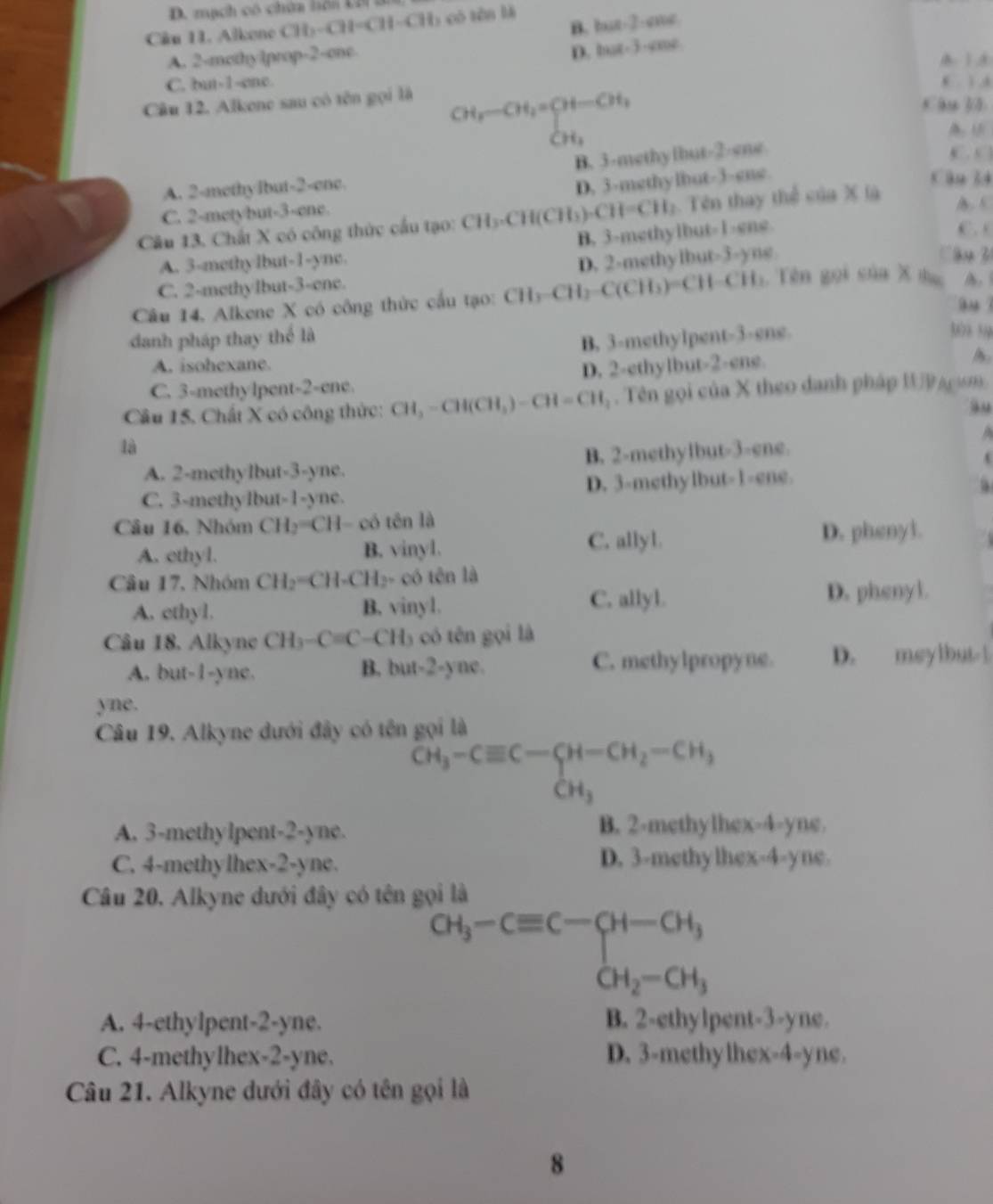 mạch có chứa hôn Lờ ăn
B. but-2-cme
Câu 11. Alkene CH_2-CH=CH-CH L có tên l
A. 2-mothy1prop-2-one.
D. but-3-cme
A 1 3
C. but-1-ene. (  A
Câu 12. Alkene sau có tên gọi là
CH_2-CH_2=CH-CH_1
Câu l
CH_1
B. 3-methyfhut-2-ene
D, 3-mgthylbut-3-gng.
A. 2-methylbut-2-ene. Câu l4
C. 2-metybut-3-ene.
Câu 13. Chất X có công thức cầu tạo: CH₃-CH(CH₃) -CH=CH_3 :. Tên thay thể của X là
A. C
B. 3-methylbut-1-gne.
C . c
A. 3-methylbut-1-ync.
D. 2-methylbut-3-yne Cầu 3
C. 2-methylbut-3-ene.
Câu 14, Alkene X có công thức cầu tạo: CH₃-CH₂-C(CH₃)=CH-CH₂. Tên gọi sủa X  t    
9 
danh pháp thay thể là
A. isohexane. B. 3-methylpent-3-ene.
309 59
C. 3-methylpent-2-ene. D. 2-ethylbut-2-ene.
Câu 15. Chất X có công thức: CH, -CH(CH,) -CH =CH_3. Tên gọi của X theo danh pháp WAcism.
là
A. 2-methylbut-3-yne. B. 2-methylbut-3-ene.
C. 3-methylbut-1-ync. D. 3-methylbut-1=ene.
Câu 16, Nhóm CH_2= H- có tên là
A. cthyl. B. vinyl.
C. allyl D. pheny1.
Câu 17, Nhóm CH₂=CH-CH₂- có tên là
A. cthyl. B. vinyl. C. allyl
D. phenyl.
Câu 18. Alkyne CH)-C=C-CH_3 có tên gọi là
A. but-1-ync. B. but-2-yne. C. methylpropyne. D. meylbut 1
yne.
Câu 19. Alkyne đưới đây có tên gọi là
^CH_3-Cequiv C-
A. 3-methylpent-2-yne. B. 2-methylhex-4-yne.
C. 4-methylhex-2-yne. D. 3-methylhex-4-yne.
Câu 20. Alkyne dưới đây có tên gọi là
CH_3-Cequiv C-CH-CH_3
CH_2-CH_3
A. 4-ethylpent-2-yne. B. 2-ethylpent-3-yne.
C. 4-methylhex-2-yne. D. 3-methylhex-4-yne.
Câu 21. Alkyne dưới đây có tên gọi là
8