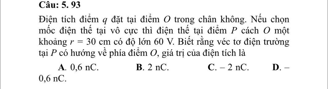 93
Điện tích điểm q đặt tại điểm O trong chân không. Nếu chọn
mốc điện thế tại vô cực thì điện thế tại điểm P cách O một
khoảng r=30cm có độ lớn 60 V. Biết rằng véc tơ điện trường
tại P có hướng về phía điểm O, giá trị của điện tích là
A. 0,6 nC. B. 2 nC. C. - 2 nC. D. −
0,6 nC.