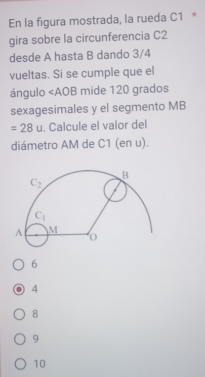 En la figura mostrada, la rueda C1 *
gira sobre la circunferencia C2
desde A hasta B dando 3/4
vueltas. Si se cumple que el
ángulo ∠ AOB mide 120 grados
sexagesimales y el segmento MB
=28u. Calcule el valor del
diámetro AM de C1 (en u).
6
4
8
9
10