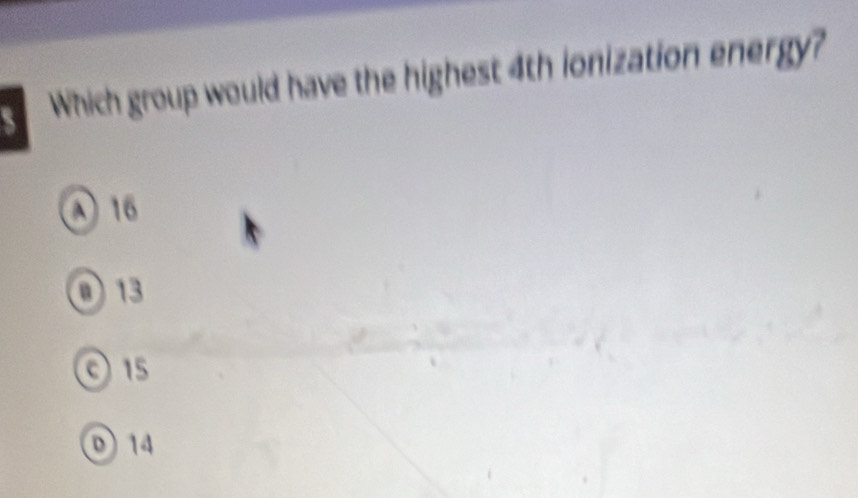 Which group would have the highest 4th ionization energy?
λ 16
O 13
0 15
14