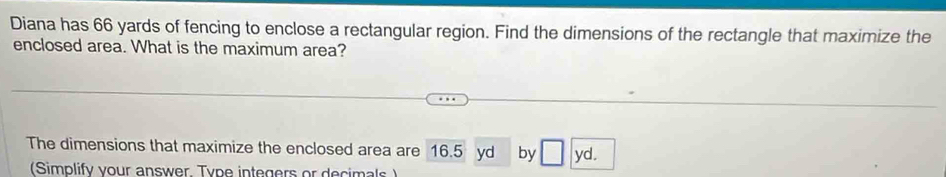 Diana has 66 yards of fencing to enclose a rectangular region. Find the dimensions of the rectangle that maximize the 
enclosed area. What is the maximum area? 
The dimensions that maximize the enclosed area are 16.5 yd by □ yd. 
(Simplify your answer Type integers or decimals )