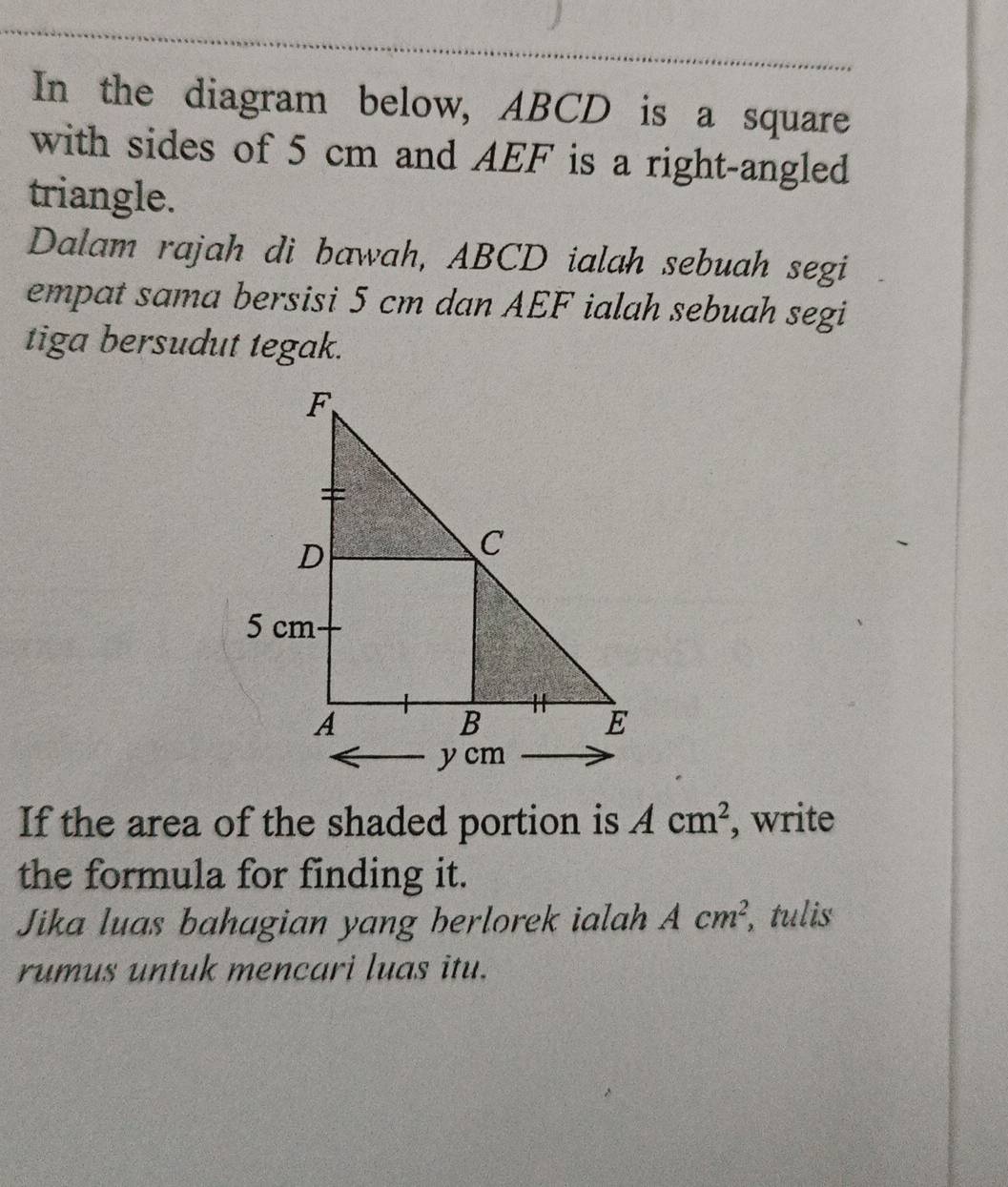 In the diagram below, ABCD is a square 
with sides of 5 cm and AEF is a right-angled 
triangle. 
Dalam rajah di bawah, ABCD ialah sebuah segi 
empat sama bersisi 5 cm dan AEF ialah sebuah segi 
tiga bersudut tegak. 
If the area of the shaded portion is Acm^2 , write 
the formula for finding it. 
Jika luas bahagian yang berlorek ialah Acm^2, , tulis 
rumus untuk mencari luas itu.