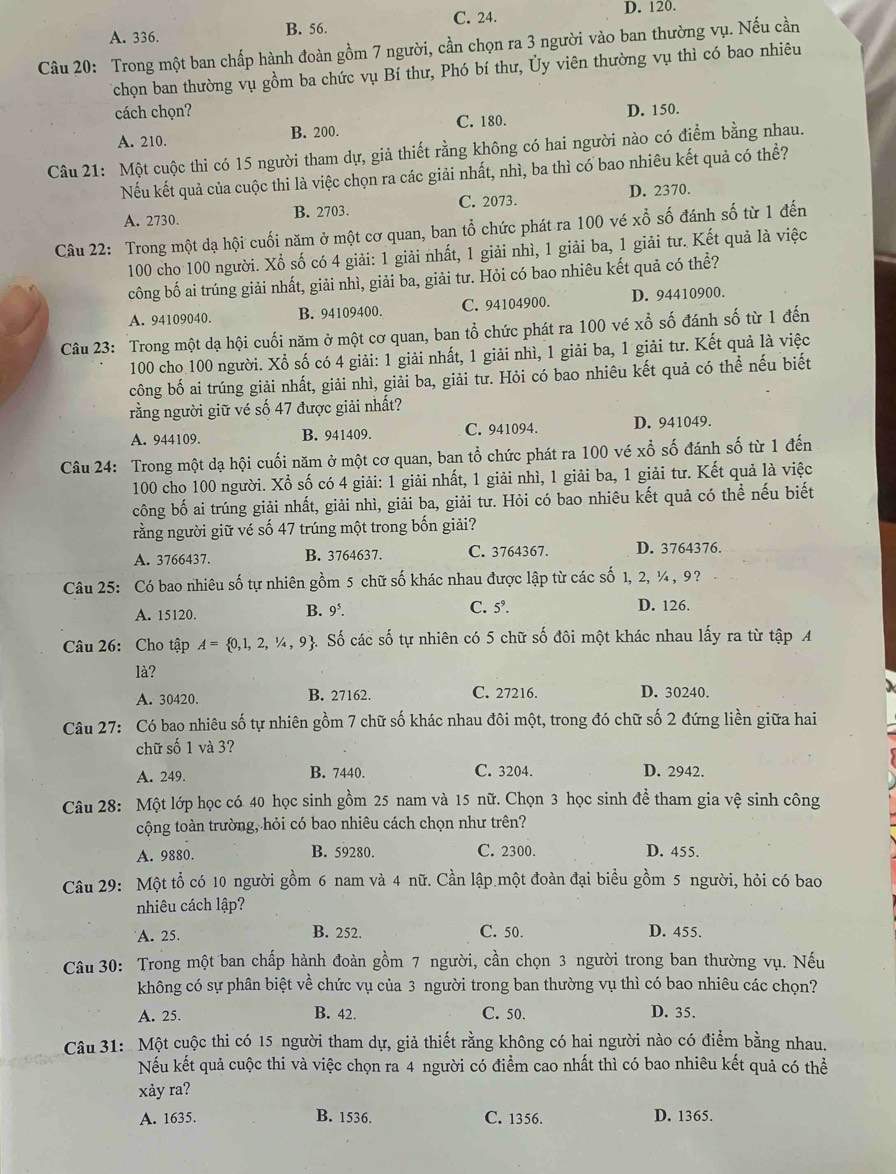 A. 336. B. 56. C. 24. D. 120.
Câu 20: Trong một ban chấp hành đoàn gồm 7 người, cần chọn ra 3 người vào ban thường vụ. Nếu cần
Tchọn ban thường vụ gồm ba chức vụ Bí thư, Phó bí thư, Ủy viên thường vụ thì có bao nhiêu
cách chọn? D. 150.
A. 210. B. 200. C. 180.
Câu 21: Một cuộc thi có 15 người tham dự, giả thiết rằng không có hai người nào có điểm bằng nhau.
Nếu kết quả của cuộc thi là việc chọn ra các giải nhất, nhì, ba thì có bao nhiêu kết quả có thể?
A. 2730. B. 2703. C. 2073. D. 2370.
Câu 22: Trong một dạ hội cuối năm ở một cơ quan, ban tổ chức phát ra 100 vé xỗ số đánh số từ 1 đến
100 cho 100 người. Xổ số có 4 giải: 1 giải nhất, 1 giải nhì, 1 giải ba, 1 giải tư. Kết quả là việc
công bố ai trúng giải nhất, giải nhì, giải ba, giải tư. Hỏi có bao nhiêu kết quả có thể?
A. 94109040. B. 94109400. C. 94104900. D. 94410900.
Câu 23: Trong một dạ hội cuối năm ở một cơ quan, ban tổ chức phát ra 100 vé xwidehat O ố đánh số từ 1 đến
100 cho 100 người. Xồ số có 4 giải: 1 giải nhất, 1 giải nhì, 1 giải ba, 1 giải tư. Kết quả là việc
công bố ai trúng giải nhất, giải nhì, giải ba, giải tư. Hỏi có bao nhiêu kết quả có thể nếu biết
rằng người giữ vé số 47 được giải nhất?
A. 944109. B. 941409. C. 941094. D. 941049.
Câu 24: Trong một dạ hội cuối năm ở một cơ quan, ban tổ chức phát ra 100 vé xổ số đánh số từ 1 đến
100 cho 100 người. Xổ số có 4 giải: 1 giải nhất, 1 giải nhì, 1 giải ba, 1 giải tư. Kết quả là việc
công bố ai trúng giải nhất, giải nhì, giải ba, giải tư. Hỏi có bao nhiêu kết quả có thể nếu biết
rằng người giữ vé số 47 trúng một trong bốn giải?
A. 3766437. B. 3764637. C. 3764367. D. 3764376.
Câu 25: Có bao nhiêu số tự nhiên gồm 5 chữ số khác nhau được lập từ các số 1, 2, ¼ , 9?
A. 15120.
B. 9^5 D. 126.
C. 5^9
Câu 26: Cho tập A= 0,1,2,1/4,9 4. Số các số tự nhiên có 5 chữ số đôi một khác nhau lấy ra từ tập A
là? D. 30240.
A. 30420. B. 27162. C. 27216.
Câu 27: Có bao nhiêu số tự nhiên gồm 7 chữ số khác nhau đôi một, trong đó chữ số 2 đứng liền giữa hai
chữ số 1 và 3?
A. 249. B. 7440. C. 3204. D. 2942.
Câu 28: Một lớp học có 40 học sinh gồm 25 nam và 15 nữ. Chọn 3 học sinh để tham gia vệ sinh công
cộng toàn trường, hỏi có bao nhiêu cách chọn như trên?
A. 9880. B. 59280. C. 2300. D. 455.
Câu 29: Một tổ có 10 người gồm 6 nam và 4 nữ. Cần lập một đoàn đại biểu gồm 5 người, hỏi có bao
nhiêu cách lập?
A. 25. B. 252. C. 50. D. 455.
Câu 30: Trong một ban chấp hành đoàn gồm 7 người, cần chọn 3 người trong ban thường vụ. Nếu
không có sự phân biệt về chức vụ của 3 người trong ban thường vụ thì có bao nhiêu các chọn?
A. 25. B. 42. C. 50. D. 35.
Câu 31: Một cuộc thi có 15 người tham dự, giả thiết rằng không có hai người nào có điểm bằng nhau.
Nếu kết quả cuộc thi và việc chọn ra 4 người có điểm cao nhất thì có bao nhiêu kết quả có thể
xåy ra?
A. 1635. B. 1536. C. 1356. D. 1365.