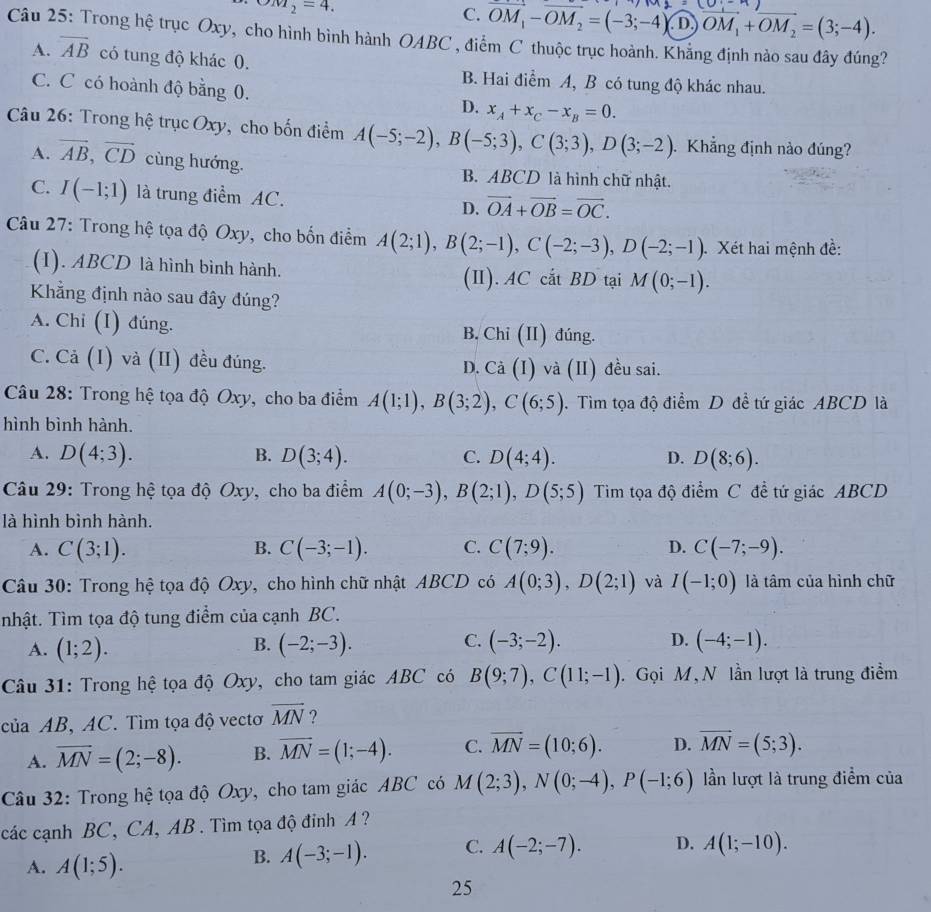 omega _M_2=4.
C. OM_1-OM_2=(-3;-4).1 · )overline OM_1+overline OM_2=(3;-4).
Câu 25: Trong hệ trục Oxy, cho hình bình hành OABC , điểm C thuộc trục hoành. Khẳng định nào sau đây đúng?
A. overline AB có tung độ khác 0. B. Hai điểm A, B có tung độ khác nhau.
C. C có hoành độ bằng 0. D. x_A+x_C-x_B=0.
Câu 26: Trong hệ trục Oxy, cho bốn điểm A(-5;-2),B(-5;3),C(3;3),D(3;-2) Khẳng định nào đúng?
A. vector AB,vector CD cùng hướng. B. ABCD là hình chữ nhật.
C. I(-1;1) là trung điểm AC. D. vector OA+vector OB=vector OC.
Câu 27: Trong hệ tọa độ Oxy, cho bốn điểm A(2;1),B(2;-1),C(-2;-3),D(-2;-1) Xét hai mệnh đề:
(I). ABCD là hình bình hành. M(0;-1).
(II). AC cắt BD tại
Khẳng định nào sau đây đúng?
A. Chi (I) đúng. B. Chi (II) đúng.
C. Cả (I) và (II) đều đúng. Ca(I) và (II) đều sai.
D.
Câu 28: Trong hệ tọa độ Oxy, cho ba điểm A(1;1),B(3;2),C(6;5). Tìm tọa độ điểm D đề tứ giác ABCD là
hình bình hành.
A. D(4;3). B. D(3;4). C. D(4;4). D. D(8;6).
Câu 29: Trong hệ tọa độ Oxy, cho ba điểm A(0;-3),B(2;1),D(5;5) Tim tọa độ điểm C đề tứ giác ABCD
là hình bình hành.
A. C(3;1). B. C(-3;-1). C. C(7;9). D. C(-7;-9).
Câu 30: Trong hệ tọa độ Oxy, cho hình chữ nhật ABCD có A(0;3),D(2;1) và I(-1;0) là tâm của hình chữ
Tnhật. Tìm tọa độ tung điểm của cạnh BC.
C.
A. (1;2). (-2;-3). (-3;-2). D. (-4;-1).
B.
Câu 31: Trong hệ tọa độ Oxy, cho tam giác ABC có B(9;7),C(11;-1). Gọi M, N lần lượt là trung điểm
của AB, AC. Tìm tọa độ vectơ overline MN ?
A. overline MN=(2;-8). B. overline MN=(1;-4). C. overline MN=(10;6). D. vector MN=(5;3).
Câu 32: Trong hệ tọa độ Oxy, cho tam giác ABC có M(2;3),N(0;-4),P(-1;6) lần lượt là trung điểm của
các cạnh BC, CA, AB . Tìm tọa độ đinh A?
A. A(1;5).
B. A(-3;-1). C. A(-2;-7). D. A(1;-10).
25