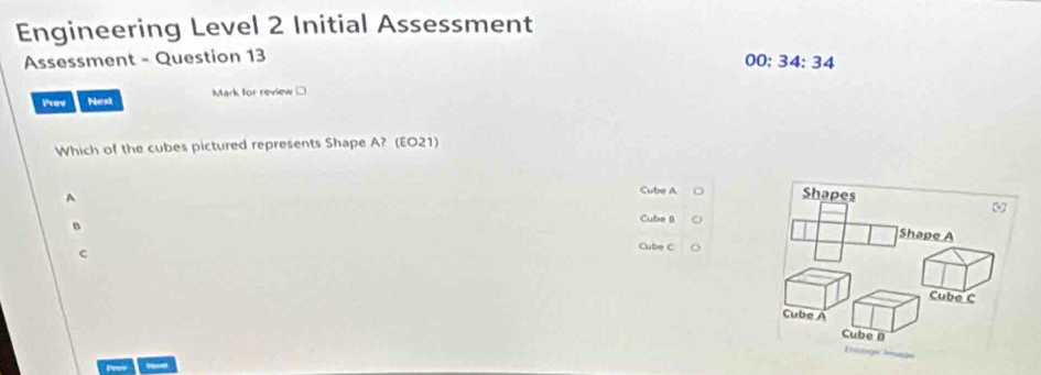 Engineering Level 2 Initial Assessment
Assessment - Question 13
00:34:34 
Prov Nest Mark for review □
Which of the cubes pictured represents Shape A? (EO21)
A
Cube A
Cube B
B Cube C
c