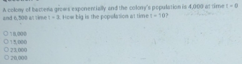 A colony of bacteria grows exponentially and the colony's population is 4,000 at time t=0
and 6,500 at time t=3. How big is the population at time t=10 ?
18,000
15,000
23,000
20,000