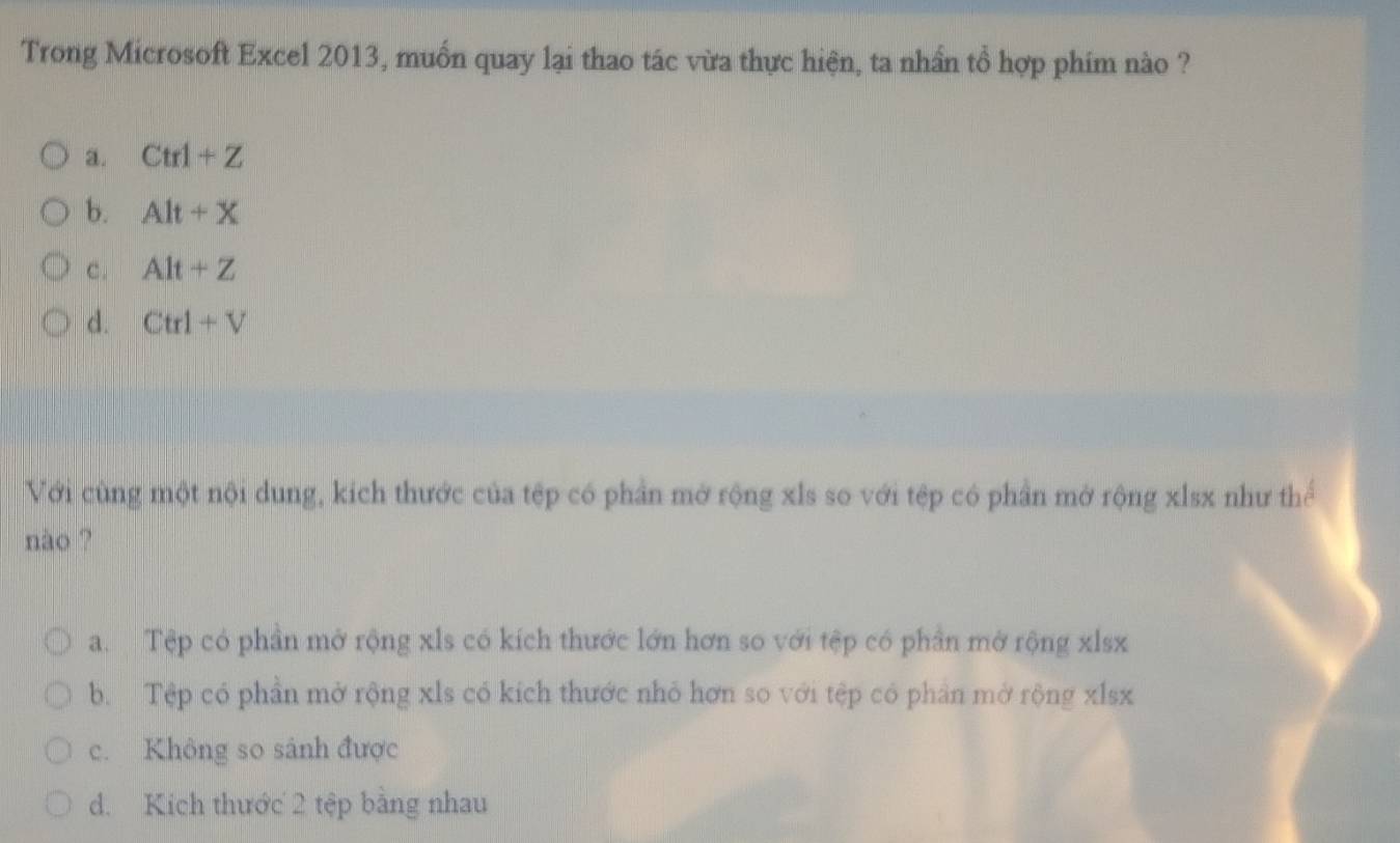 Trong Microsoft Excel 2013, muốn quay lại thao tác vừa thực hiện, ta nhần tổ hợp phim nào ?
a. Ctrl+Z
b. Alt+X
c . Alt+Z
d. Ctrl+V
Với cùng một nội dung, kích thước của tệp có phần mở rộng xls so với tệp có phần mở rộng xlsx như thể
nào ?
a. Tệp có phần mở rộng xls có kích thước lớn hơn so với tệp có phần mở rộng xlsx
b. Tệp có phần mở rộng xls có kích thước nhỏ hơn so với tệp có phần mở rộng xlsx
c. Không so sánh được
d. Kích thước 2 tệp bằng nhau