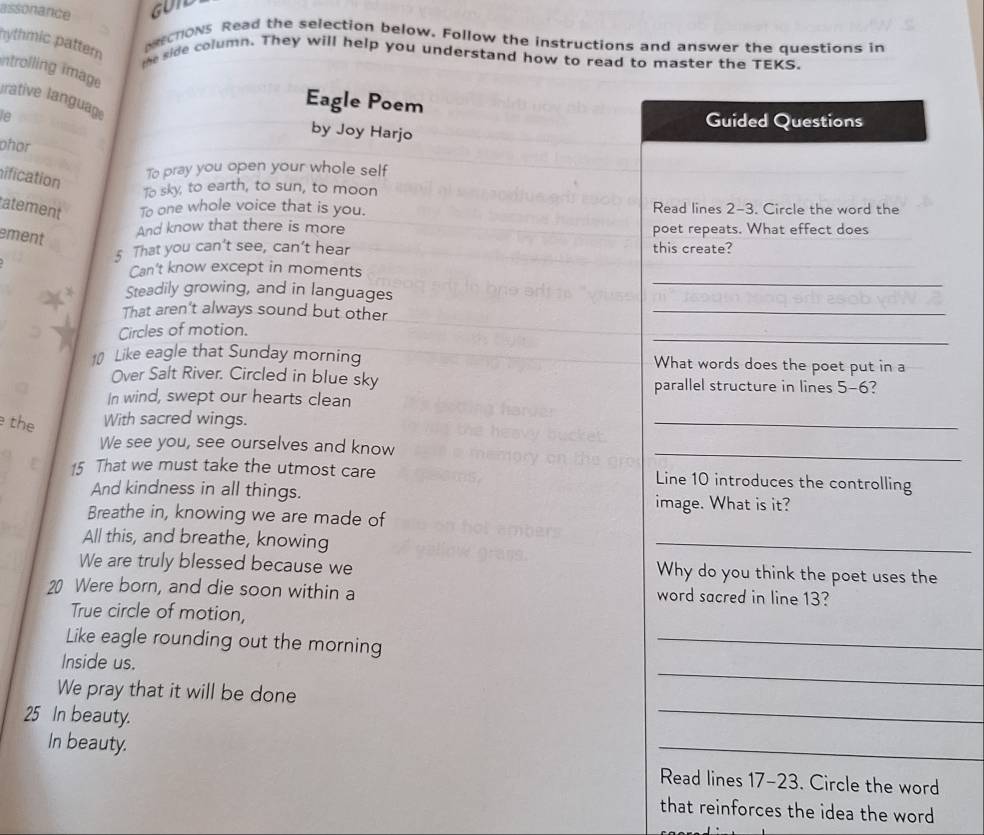 assonance GUTD 
rchons Read the selection below. Follow the instructions and answer the questions in 
hythmic pattern 
the side column. They will help you understand how to read to master the TEKS. 
ntrolling image 
rative language 
Eagle Poem 
le Guided Questions 
by Joy Harjo 
phor 
hification 
To pray you open your whole self 
To sky, to earth, to sun, to moon 
atement To one whole voice that is you. Read lines 2-3. Circle the word the 
ement 
And know that there is more poet repeats. What effect does 
_ 
5 That you can't see, can't hear this create? 
Can't know except in moments 
_ 
Steadily growing, and in languages 
_ 
That aren't always sound but other 
_ 
Circles of motion. 
10 Like eagle that Sunday morning What words does the poet put in a 
Over Salt River. Circled in blue sky parallel structure in lines 5-6? 
In wind, swept our hearts clean 
the With sacred wings. 
_ 
We see you, see ourselves and know 
_ 
15 That we must take the utmost care Line 10 introduces the controlling 
And kindness in all things. 
image. What is it? 
Breathe in, knowing we are made of 
All this, and breathe, knowing 
_ 
We are truly blessed because we Why do you think the poet uses the
20 Were born, and die soon within a word sacred in line 13? 
True circle of motion, 
Like eagle rounding out the morning 
_ 
_ 
Inside us. 
We pray that it will be done
25 In beauty. 
_ 
In beauty. 
_ 
Read lines 17 -23. Circle the word 
that reinforces the idea the word