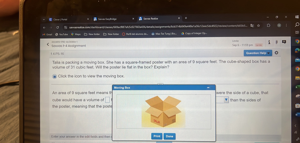 Clever | Portal Savvas EasyBridge Savvas Realize × 
savvasrealize.com/dashboard/classes/669acf887efc5c0276f2e436/details/assignments/6cb314b849e448e1a36c12eec5dc4922/review/content/b83b5... 
Gmail YouTube Maps □ New folder □ New folder ) Perfil del alumno de... Mao Tse Tung | Bio... * Copy of Integer Op... 
2024RS1-PRE-ALGEBRA-1 Límite 
Savvas 1-4 Assignment Sep 6 - 11:59 pm tarde 
1.4.PS-16 Question Help 
Talia is packing a moving box. She has a square-framed poster with an area of 9 square feet. The cube-shaped box has a 
volume of 31 cubic feet. Will the poster lie flat in the box? Explain? 
Click the icon to view the moving box. 
Moving Box 
An area of 9 square feet means th were the side of a cube, that 
cube would have a volume of □ v than the sides of 
the poster, meaning that the poste 
TALI 
Enter your answer in the edit fields and then Print Done