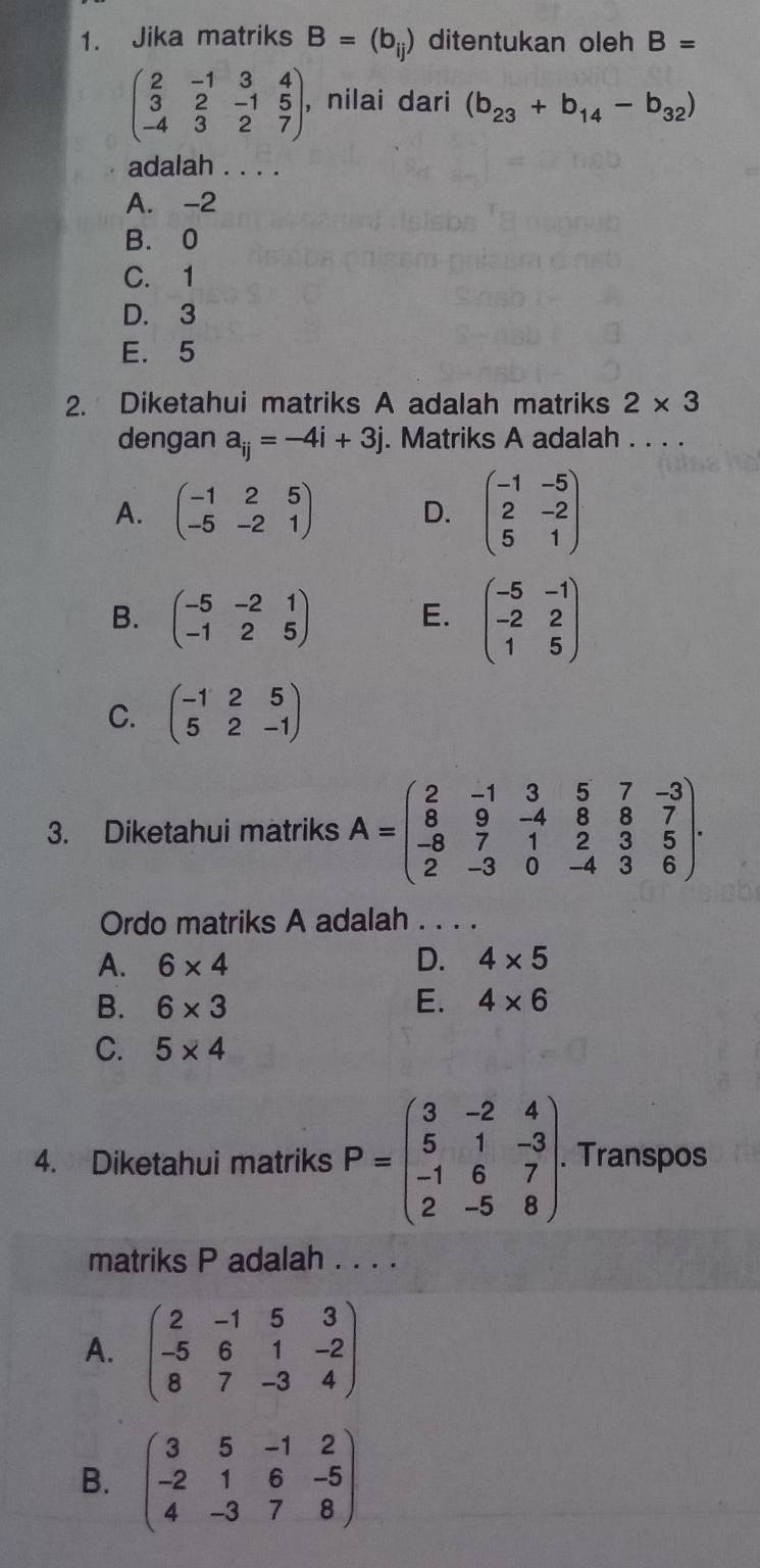 Jika matriks B=(b_ij) ditentukan oleh B=
beginpmatrix 2&-1&3&4 3&2&-1&5 -4&3&2&7endpmatrix , ,nilai dari (b_23+b_14-b_32)
adalah . . . .
A. -2
B. 0
C. 1
D. 3
E. 5
2. Diketahui matriks A adalah matriks 2* 3
dengan a_ij=-4i+3j. Matriks A adalah . . . .
A. beginpmatrix -1&2&5 -5&-2&1endpmatrix D. beginpmatrix -1&-5 2&-2 5&1endpmatrix
B. beginpmatrix -5&-2&1 -1&2&5endpmatrix E. beginpmatrix -5&-1 -2&2 1&5endpmatrix
C. beginpmatrix -1&2&5 5&2&-1endpmatrix
3. Diketahui matriks A=beginpmatrix 2&-1&3&5&7&-3 8&9&-4&8&8&7 -8&7&1&2&3&5 2&-3&0&-4&3&6endpmatrix .
Ordo matriks A adalah . . . .
A. 6* 4 D. 4* 5
B. 6* 3 E. 4* 6
C. 5* 4
4. Diketahui matriks P=beginpmatrix 3&-2&4 5&1&-3 -1&6&7 2&-5&8endpmatrix .. Transpos
matriks P adalah . . . .
A. beginpmatrix 2&-1&5&3 -5&6&1&-2 8&7&-3&4endpmatrix
B. beginpmatrix 3&5&-1&2 -2&1&6&-5 4&-3&7&8endpmatrix