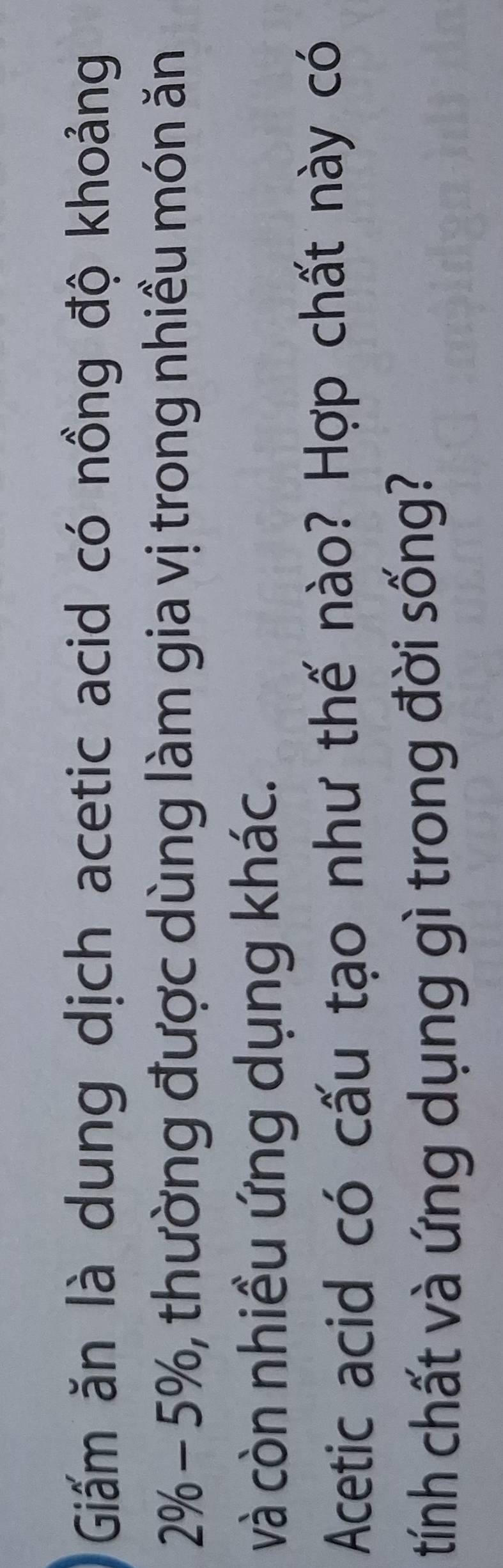 Giấm ăn là dung dịch acetic acid có nồng độ khoảng
2% - 5%, thường được dùng làm gia vị trong nhiều món ăn 
và còn nhiều ứng dụng khác. 
Acetic acid có cấu tạo như thế nào? Hợp chất này có 
tính chất và ứng dụng gì trong đời sống?