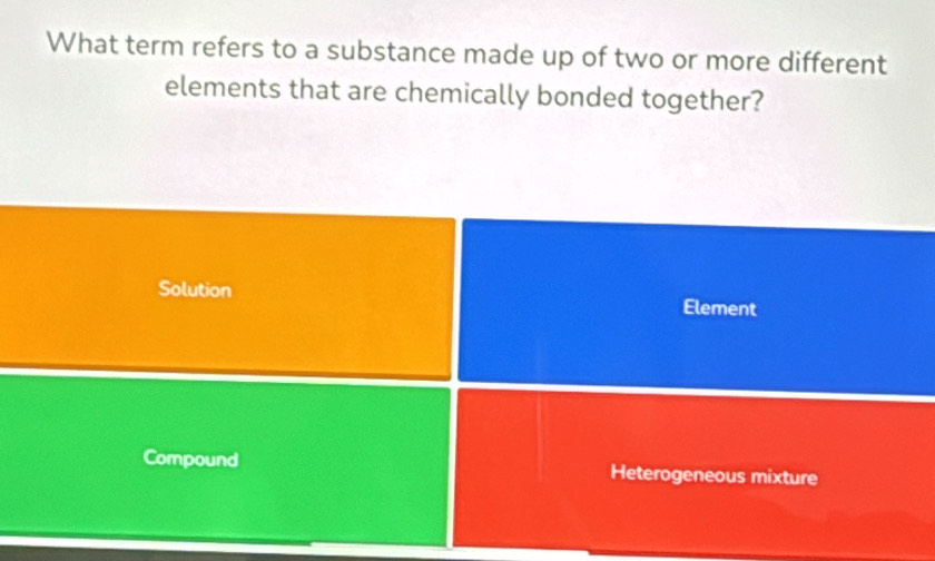 What term refers to a substance made up of two or more different
elements that are chemically bonded together?
Solution Element
Compound Heterogeneous mixture